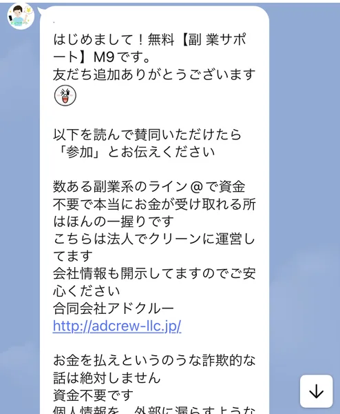 はじめまして!無料【副 業サポート】M9です。数ある副業系のライン@で資金不要で本当にお金が受け取れる所はほんの一握りです。こちらは法人でクリーンに運営してます。会社情報も開示してますのでご安心ください。合同会社アドクルーと書かれたLINEのメッセージ