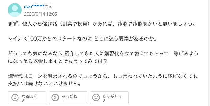 Yahoo!知恵袋の同じ質問への回答。マイナス100万からのスタートなのにどこに迷う要素があるのか、講習代はローンを組まされるのでしょうから、もし言われていたように稼げなくても支払いは続けないといけません、と書かれている