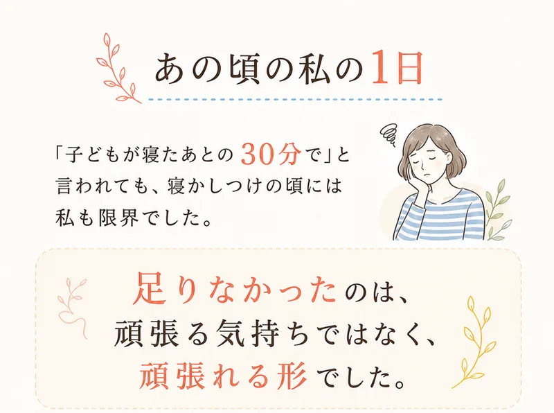 あきほんの広告の「あの頃の私の1日」。子どもが寝たあとの30分でと言われても、寝かしつけの頃には私も限界でしたと書かれている。5時起床、9時通院・療育の付き添い、13時送り迎え・家事と並ぶ。さらに16時夕食づくり、19時寝かしつけ、深夜は何度も起きると続く