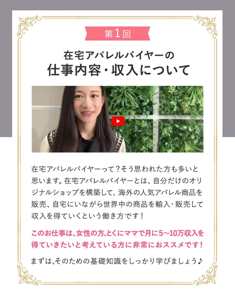 在宅アパレルバイヤーの無料動画の案内。第1回、在宅アパレルバイヤーの仕事内容・収入について。女性の方、とくにママで月に5〜10万収入を得ていきたいと考えている方に非常におススメですと書かれている