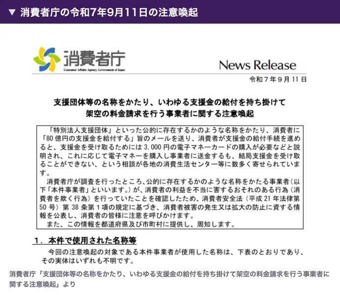 消費者庁の令和7年9月11日の注意喚起。支援団体等の名称をかたり、いわゆる支援金の給付を持ち掛けて架空の料金請求を行う事業者に関する注意喚起、支援金を受け取るためには3,000円の電子マネーカードの購入が必要などと説明され、結局支援金を受け取ることができない