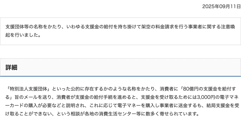 消費者庁の2025年9月11日の注意喚起。支援団体等の名称をかたり、いわゆる支援金の給付を持ち掛けて架空の料金請求を行う事業者、支援金を受け取るためには3,000円の電子マネーカードの購入が必要などと説明され、結局支援金を受け取ることができないという相談
