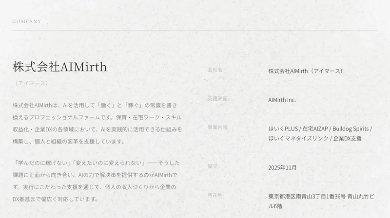 株式会社AIMirthの公式サイトの会社概要。会社名株式会社AIMirth、事業内容ほいくPLUS、在宅AIZAP、Bulldog Spirits、ほいくマネタイズリンク、企業DX支援、設立2025年11月、所在地東京都港区南青山3丁目1番36号青山丸竹ビル6階と並んでいる