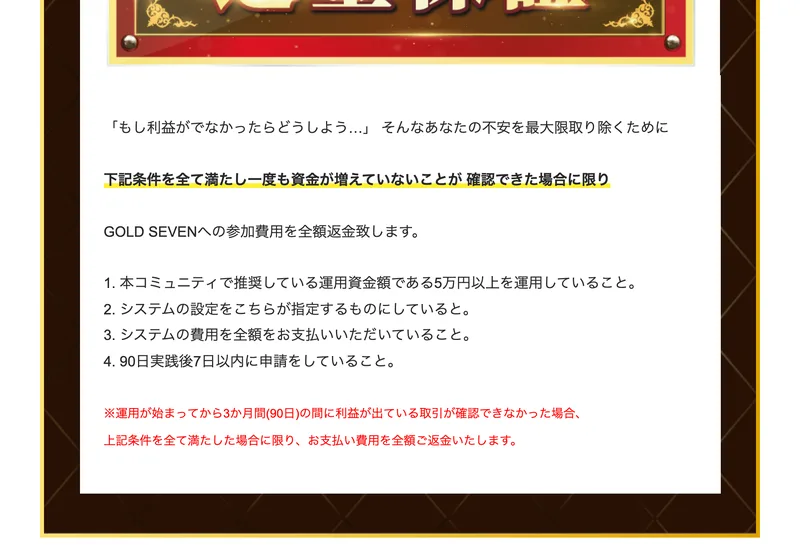 GOLD SEVENクラブの返金保証の説明。下記条件を全て満たし一度も資金が増えていないことが確認できた場合に限り参加費用を全額返金致します、として、5万円以上を運用していること、システムの設定をこちらが指定するものにしていること、システムの費用を全額支払っていること、90日実践後7日以内に申請をしていることの4つが並んでいる
