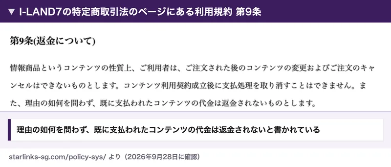 I-LAND7の特定商取引法のページにある利用規約第9条（返金について）。理由の如何を問わず、既に支払われたコンテンツの代金は返金されないものとします、と書かれている