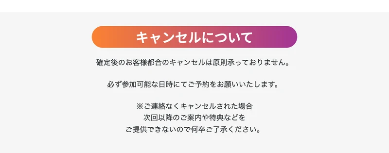 キャンセルについてという見出し。確定後のお客様都合のキャンセルは原則承っておりません、必ず参加可能な日時にてご予約をお願いいたしますと書かれている