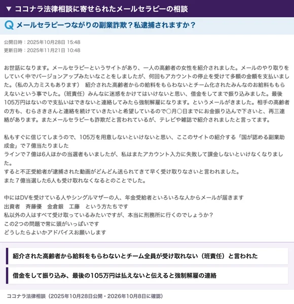 ココナラ法律相談の「メールセラピーつながりの副業詐欺?私逮捕されますか?」という相談。高齢者からの給料をもらわないとチームの全員が受け取れない(班責任)と言われて借金をしてまで振り込み、最後の105万円を払えないと伝えたら強制解雇のメールが来たという内容