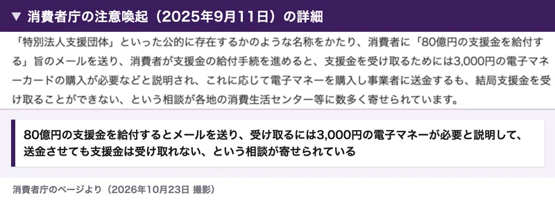 消費者庁の注意喚起の詳細。特別法人支援団体といった名称をかたり、80億円の支援金を給付するとメールを送り、受け取るには3,000円の電子マネーカードの購入が必要と説明して、送金しても支援金を受け取れないという相談が寄せられている