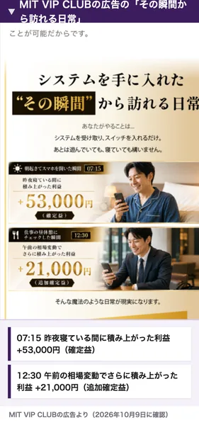 MIT VIP CLUBの広告のシステムを手に入れたその瞬間から訪れる日常。あなたがやることはシステムを受け取りスイッチを入れるだけ、07時15分に昨夜寝ている間に積み上がった利益プラス53,000円の確定益、12時30分に午前の相場変動でさらに積み上がった利益プラス21,000円の追加確定益と書かれている