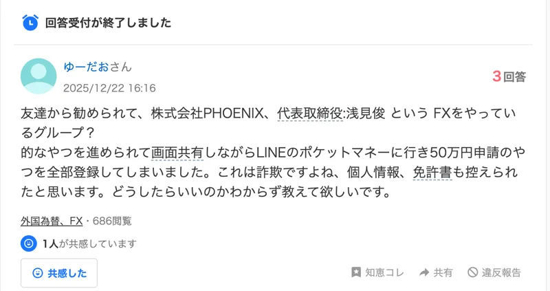 Yahoo!知恵袋の2025年12月22日の質問。友達から勧められて株式会社PHOENIX、代表取締役:浅見俊というFXをやっているグループを勧められて、画面共有しながらLINEのポケットマネーに行き50万円申請のやつを全部登録してしまいました、個人情報、免許書も控えられたと思います、と書かれている