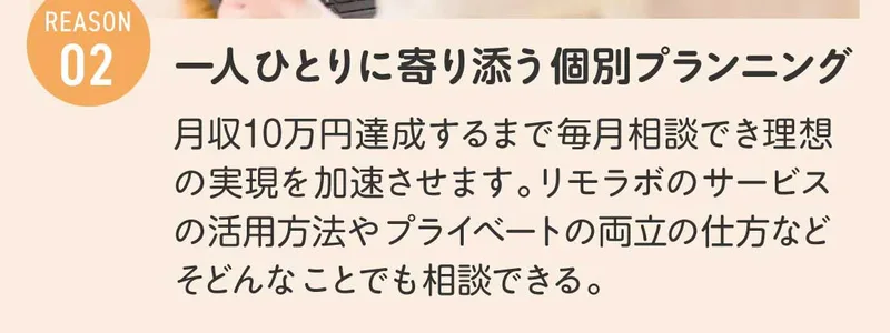 リモラボの広告のREASON02。一人ひとりに寄り添う個別プランニングとして、月収10万円達成するまで毎月相談でき理想の実現を加速させます、と書かれている