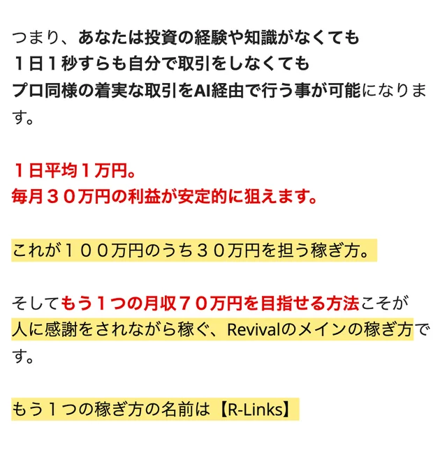 Revivalの説明ページ。あなたは投資の経験や知識がなくても1日1秒すらも自分で取引をしなくてもプロ同様の着実な取引をAI経由で行う事が可能になります、1日平均1万円、毎月30万円の利益が安定的に狙えます、これが100万円のうち30万円を担う稼ぎ方、もう1つの稼ぎ方の名前はR-Linksと書かれている