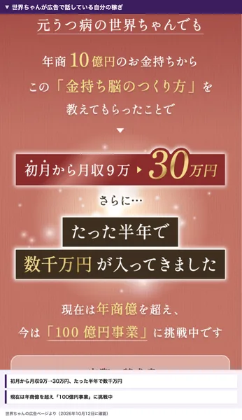 世界ちゃんの広告。年商10億円のお金持ちから金持ち脳のつくり方を教わり、初月から月収9万円が30万円に、たった半年で数千万円が入ってきた。現在は年商億を超えて100億円事業に挑戦中と書かれている