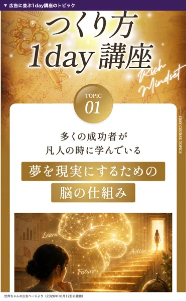 世界ちゃんの広告に並ぶ金持ち脳のつくり方1day講座のトピック01。多くの成功者が凡人の時に学んでいる夢を現実にするための脳の仕組みと書かれている