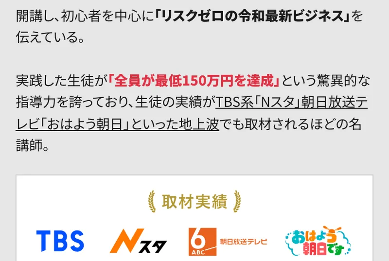 リスクゼロの令和最新ビジネスの広告。実践した生徒が全員が最低150万円を達成という驚異的な指導力を誇っており、生徒の実績がTBS系Nスタ、朝日放送テレビおはよう朝日といった地上波でも取材されると書かれ、取材実績のロゴが並んでいる