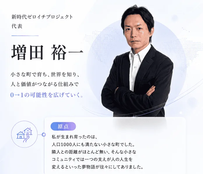 新時代ゼロイチプロジェクト代表として紹介されている増田裕一の写真とプロフィール。人口1000人にも満たない小さな町で育ち、人と価値がつながる仕組みで0から1の可能性を広げていくと書かれている