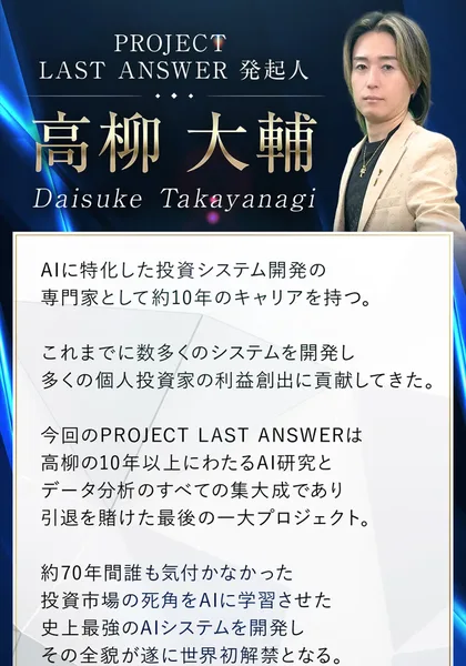 PROJECT LAST ANSWER発起人として紹介されている高柳大輔の写真。AIに特化した投資システム開発の専門家として約10年のキャリアを持つ、引退を賭けた最後の一大プロジェクト、約70年間誰も気付かなかった投資市場の死角をAIに学習させたと書かれている