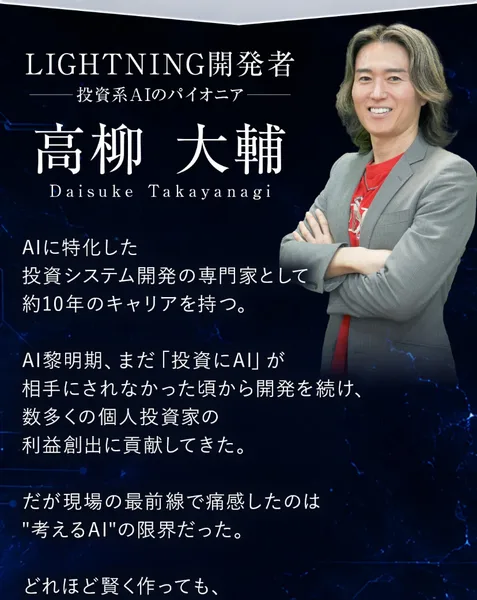 LIGHTNINGの広告の開発者紹介。LIGHTNING開発者、投資系AIのパイオニア、高柳大輔と大きく書かれ、AIに特化した投資システム開発の専門家として約10年のキャリアを持つ、AI黎明期にまだ投資にAIが相手にされなかった頃から開発を続け数多くの個人投資家の利益創出に貢献してきたと続いている